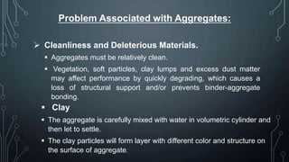 Problem Associated with Aggregates:
 Cleanliness and Deleterious Materials.
 Aggregates must be relatively clean.
 Vegetation, soft particles, clay lumps and excess dust matter
may affect performance by quickly degrading, which causes a
loss of structural support and/or prevents binder-aggregate
bonding.
 Clay
 The aggregate is carefully mixed with water in volumetric cylinder and
then let to settle.
 The clay particles will form layer with different color and structure on
the surface of aggregate.
 