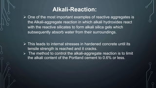 Alkali-Reaction:
 One of the most important examples of reactive aggregates is
the Alkali-aggregate reaction in which alkali hydroxides react
with the reactive silicates to form alkali silica gels which
subsequently absorb water from their surroundings.
 This leads to internal stresses in hardened concrete until its
tensile strength is reached and it cracks.
 The method to control the alkali-aggregate reaction is to limit
the alkali content of the Portland cement to 0.6% or less.
 