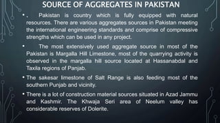 SOURCE OF AGGREGATES IN PAKISTAN
• . Pakistan is country which is fully equipped with natural
resources. There are various aggregates sources in Pakistan meeting
the international engineering standards and comprise of compressive
strengths which can be used in any project.
• The most extensively used aggregate source in most of the
Pakistan is Margalla Hill Limestone, most of the quarrying activity is
observed in the margalla hill source located at Hassanabdal and
Taxila regions of Panjab.
• The sakesar limestone of Salt Range is also feeding most of the
southern Punjab and vicinity.
• There is a lot of construction material sources situated in Azad Jammu
and Kashmir. The Khwaja Seri area of Neelum valley has
considerable reserves of Dolerite.
 