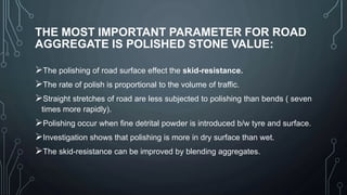 THE MOST IMPORTANT PARAMETER FOR ROAD
AGGREGATE IS POLISHED STONE VALUE:
The polishing of road surface effect the skid-resistance.
The rate of polish is proportional to the volume of traffic.
Straight stretches of road are less subjected to polishing than bends ( seven
times more rapidly).
Polishing occur when fine detrital powder is introduced b/w tyre and surface.
Investigation shows that polishing is more in dry surface than wet.
The skid-resistance can be improved by blending aggregates.
 