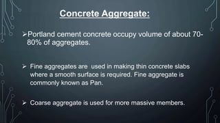 Concrete Aggregate:
Portland cement concrete occupy volume of about 70-
80% of aggregates.
 Fine aggregates are used in making thin concrete slabs
where a smooth surface is required. Fine aggregate is
commonly known as Pan.
 Coarse aggregate is used for more massive members.
 