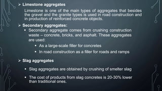  Limestone aggregates
Limestone is one of the main types of aggregates that besides
the gravel and the granite types is used in road construction and
in production of reinforced concrete objects.
 Secondary aggregates:
 Secondary aggregate comes from crushing construction
waste – concrete, bricks, and asphalt. These aggregates
are used:
 As a large-scale filler for concretes
 In road construction as a filler for roads and ramps
 Slag aggregates
 Slag aggregates are obtained by crushing of smelter slag
 The cost of products from slag concretes is 20-30% lower
than traditional ones.
 