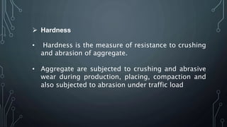 Hardness
• Hardness is the measure of resistance to crushing
and abrasion of aggregate.
• Aggregate are subjected to crushing and abrasive
wear during production, placing, compaction and
also subjected to abrasion under traffic load
 