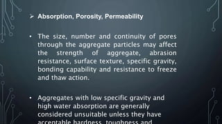  Absorption, Porosity, Permeability
• The size, number and continuity of pores
through the aggregate particles may affect
the strength of aggregate, abrasion
resistance, surface texture, specific gravity,
bonding capability and resistance to freeze
and thaw action.
• Aggregates with low specific gravity and
high water absorption are generally
considered unsuitable unless they have
 
