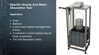 Specific Gravity And Water
Absorption Test:
Apparatus:
 Oven
 Balance
 A wire mash basket not larger than
6.5mm
 A container in which basket may be
freely suspended.
 Two soft absorption cloths.
 