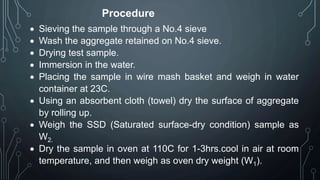 Procedure
 Sieving the sample through a No.4 sieve
 Wash the aggregate retained on No.4 sieve.
 Drying test sample.
 Immersion in the water.
 Placing the sample in wire mash basket and weigh in water
container at 23C.
 Using an absorbent cloth (towel) dry the surface of aggregate
by rolling up.
 Weigh the SSD (Saturated surface-dry condition) sample as
W2.
 Dry the sample in oven at 110C for 1-3hrs.cool in air at room
temperature, and then weigh as oven dry weight (W1).
 