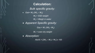 Calculation:
Bulk specific gravity:
 Gsb= W2 /(W2 – W3)
W2 = SSD weight
W3 = Weigh in water
 Apparent Specific gravity:
Gsa = W1 /(W2– W3)
W1 = oven dry weight
 Absorption:
Abs% = [(W2 – W1) / W1] x 100
 