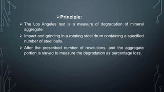 Principle:
 The Los Angeles test is a measure of degradation of mineral
aggregate
 Impact and grinding in a rotating steel drum containing a specified
number of steel balls.
 After the prescribed number of revolutions, and the aggregate
portion is sieved to measure the degradation as percentage loss.
 