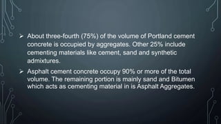  About three-fourth (75%) of the volume of Portland cement
concrete is occupied by aggregates. Other 25% include
cementing materials like cement, sand and synthetic
admixtures.
 Asphalt cement concrete occupy 90% or more of the total
volume. The remaining portion is mainly sand and Bitumen
which acts as cementing material in is Asphalt Aggregates.
 