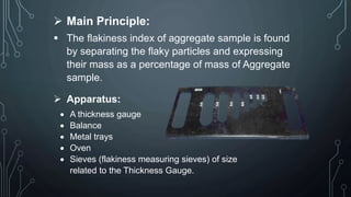 Main Principle:
 The flakiness index of aggregate sample is found
by separating the flaky particles and expressing
their mass as a percentage of mass of Aggregate
sample.
 Apparatus:
 A thickness gauge
 Balance
 Metal trays
 Oven
 Sieves (flakiness measuring sieves) of size
related to the Thickness Gauge.
 