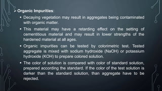Organic Impurities:
 Decaying vegetation may result in aggregates being contaminated
with organic matter.
 This material may have a retarding effect on the setting of
cementitious material and may result in lower strengths of the
hardened material at all ages.
 Organic impurities can be tested by colorimetric test. Tested
aggregate is mixed with sodium hydroxide (NaOH) or potassium
hydroxide (KOH) to prepare colored solution.
 The color of solution is compared with color of standard solution,
prepared according the standard. If the color of the test solution is
darker than the standard solution, than aggregate have to be
rejected.
 