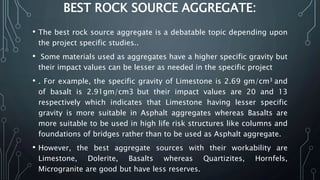 BEST ROCK SOURCE AGGREGATE:
• The best rock source aggregate is a debatable topic depending upon
the project specific studies..
• Some materials used as aggregates have a higher specific gravity but
their impact values can be lesser as needed in the specific project
• . For example, the specific gravity of Limestone is 2.69 gm/cm3 and
of basalt is 2.91gm/cm3 but their impact values are 20 and 13
respectively which indicates that Limestone having lesser specific
gravity is more suitable in Asphalt aggregates whereas Basalts are
more suitable to be used in high life risk structures like columns and
foundations of bridges rather than to be used as Asphalt aggregate.
• However, the best aggregate sources with their workability are
Limestone, Dolerite, Basalts whereas Quartizites, Hornfels,
Microgranite are good but have less reserves.
 