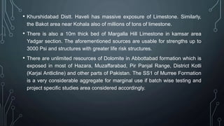 • Khurshidabad Distt. Haveli has massive exposure of Limestone. Similarly,
the Bakot area near Kohala also of millions of tons of limestone.
• There is also a 10m thick bed of Margalla Hill Limestone in kamsar area
Yadgar section. The aforementioned sources are usable for strengths up to
3000 Psi and structures with greater life risk structures.
• There are unlimited resources of Dolomite in Abbottabad formation which is
exposed in most of Hazara, Muzaffarabad, Pir Panjal Range, District Kotli
(Karjai Antlicline) and other parts of Pakistan. The SS1 of Murree Formation
is a very considerable aggregate for marginal use if batch wise testing and
project specific studies area considered accordingly.
 