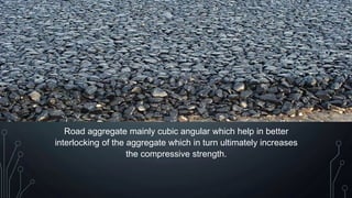 Road aggregate mainly cubic angular which help in better
interlocking of the aggregate which in turn ultimately increases
the compressive strength.
 