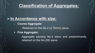 Classification of Aggregates:
In Accordance with size:
 Course Aggregate:
Retained on the No.4 (4.75mm) sieve.
 Fine Aggregate:
Aggregate passing No.4 sieve and predominantly
retained on the No.200 sieve.
 