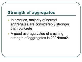 Strength of aggregates
 In practice, majority of normal
aggregates are considerably stronger
than concrete
 A good average value of crushing
strength of aggregates is 200N/mm2.
 