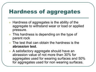 Hardness of aggregates
 Hardness of aggregates is the ability of the
aggregate to withstand wear or load or applied
pressure.
 This hardness is depending on the type of
parent rock
 The test that can obtain the hardness is the
abrassion test.
 A satisfactory aggregate should have an
abrassion value of not more than 30% for
aggregates used for wearing surfaces and 50%
for aggregates used for non wearing surfaces.
 