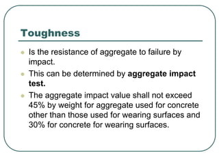 Toughness
 Is the resistance of aggregate to failure by
impact.
 This can be determined by aggregate impact
test.
 The aggregate impact value shall not exceed
45% by weight for aggregate used for concrete
other than those used for wearing surfaces and
30% for concrete for wearing surfaces.
 