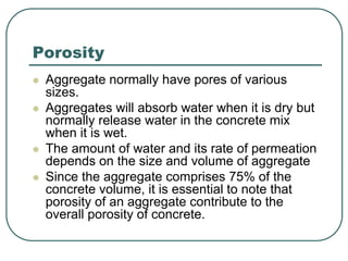 Porosity
 Aggregate normally have pores of various
sizes.
 Aggregates will absorb water when it is dry but
normally release water in the concrete mix
when it is wet.
 The amount of water and its rate of permeation
depends on the size and volume of aggregate
 Since the aggregate comprises 75% of the
concrete volume, it is essential to note that
porosity of an aggregate contribute to the
overall porosity of concrete.
 
