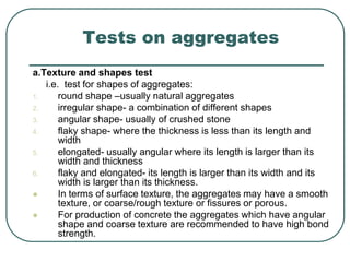 Tests on aggregates
a.Texture and shapes test
i.e. test for shapes of aggregates:
1. round shape –usually natural aggregates
2. irregular shape- a combination of different shapes
3. angular shape- usually of crushed stone
4. flaky shape- where the thickness is less than its length and
width
5. elongated- usually angular where its length is larger than its
width and thickness
6. flaky and elongated- its length is larger than its width and its
width is larger than its thickness.
 In terms of surface texture, the aggregates may have a smooth
texture, or coarse/rough texture or fissures or porous.
 For production of concrete the aggregates which have angular
shape and coarse texture are recommended to have high bond
strength.
 