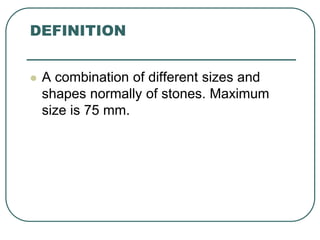 DEFINITION
 A combination of different sizes and
shapes normally of stones. Maximum
size is 75 mm.
 