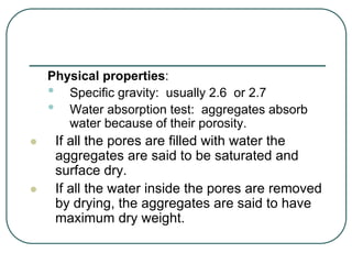 Physical properties:
• Specific gravity: usually 2.6 or 2.7
• Water absorption test: aggregates absorb
water because of their porosity.
 If all the pores are filled with water the
aggregates are said to be saturated and
surface dry.
 If all the water inside the pores are removed
by drying, the aggregates are said to have
maximum dry weight.
 