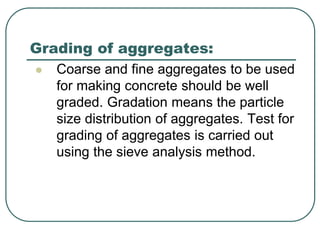  Coarse and fine aggregates to be used
for making concrete should be well
graded. Gradation means the particle
size distribution of aggregates. Test for
grading of aggregates is carried out
using the sieve analysis method.
Grading of aggregates:
 