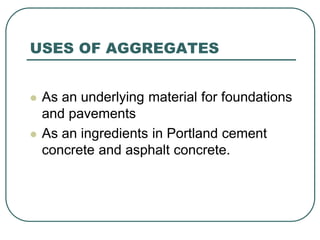 USES OF AGGREGATES
 As an underlying material for foundations
and pavements
 As an ingredients in Portland cement
concrete and asphalt concrete.
 