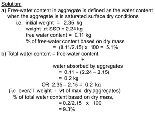 Solution:
a) Free-water content in aggregate is defined as the water content
when the aggregate is in saturated surface dry conditions.
i.e. initial weight = 2.35 kg
weight at SSD = 2.24 kg
free water content = 0.11 kg
% of free-water content based on dry mass
= 0.11/2.15 x 100 = 5.1%
b) Total water content = free-water content
+
water absorbed by aggregates
= 0.11 + (2.24 – 2.15)
= 0.2 kg
OR 2.35 – 2.15 = 0.2 kg
(i.e overall weight - wt of max. dry aggregates)
% of total water content based on dry mass,
= 0.2/2.15 x 100
= 9.3%
 