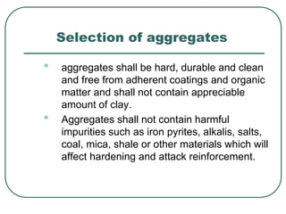Selection of aggregates
• aggregates shall be hard, durable and clean
and free from adherent coatings and organic
matter and shall not contain appreciable
amount of clay.
• Aggregates shall not contain harmful
impurities such as iron pyrites, alkalis, salts,
coal, mica, shale or other materials which will
affect hardening and attack reinforcement.
 