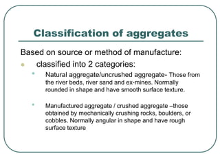 Classification of aggregates
Based on source or method of manufacture:
 classified into 2 categories:
• Natural aggregate/uncrushed aggregate- Those from
the river beds, river sand and ex-mines. Normally
rounded in shape and have smooth surface texture.
• Manufactured aggregate / crushed aggregate –those
obtained by mechanically crushing rocks, boulders, or
cobbles. Normally angular in shape and have rough
surface texture
 