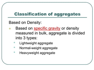 Classification of aggregates
Based on Density:
 Based on specific gravity or density
measured in bulk, aggregate is divided
into 3 types:
• Lightweight aggregate
• Normal-weight aggregate
• Heavyweight aggregate
 