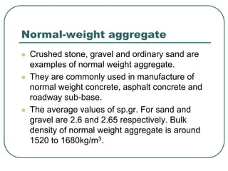 Normal-weight aggregate
 Crushed stone, gravel and ordinary sand are
examples of normal weight aggregate.
 They are commonly used in manufacture of
normal weight concrete, asphalt concrete and
roadway sub-base.
 The average values of sp.gr. For sand and
gravel are 2.6 and 2.65 respectively. Bulk
density of normal weight aggregate is around
1520 to 1680kg/m3.
 