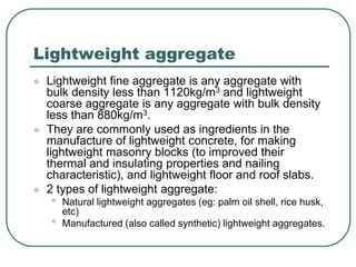 Lightweight aggregate
 Lightweight fine aggregate is any aggregate with
bulk density less than 1120kg/m3 and lightweight
coarse aggregate is any aggregate with bulk density
less than 880kg/m3.
 They are commonly used as ingredients in the
manufacture of lightweight concrete, for making
lightweight masonry blocks (to improved their
thermal and insulating properties and nailing
characteristic), and lightweight floor and roof slabs.
 2 types of lightweight aggregate:
• Natural lightweight aggregates (eg: palm oil shell, rice husk,
etc)
• Manufactured (also called synthetic) lightweight aggregates.
 
