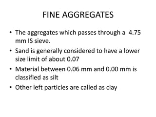 FINE AGGREGATES
• The aggregates which passes through a 4.75
mm IS sieve.
• Sand is generally considered to have a lower
size limit of about 0.07
• Material between 0.06 mm and 0.00 mm is
classified as silt
• Other left particles are called as clay
 
