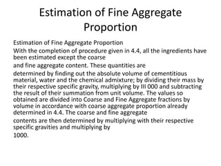 Estimation of Fine Aggregate
Proportion
Estimation of Fine Aggregate Proportion
With the completion of procedure given in 4.4, all the ingredients have
been estimated except the coarse
and fine aggregate content. These quantities are
determined by finding out the absolute volume of cementitious
material, water and the chemical admixture; by dividing their mass by
their respective specific gravity, multiplying by III 000 and subtracting
the result of their summation from unit volume. The values so
obtained are divided into Coarse and Fine Aggregate fractions by
volume in accordance with coarse aggregate proportion already
determined in 4.4. The coarse and fine aggregate
contents are then determined by multiplying with their respective
specific gravities and multiplying by
1000.
 