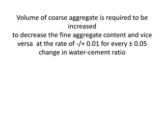 Volume of coarse aggregate is required to be
increased
to decrease the fine aggregate content and vice
versa at the rate of -/+ 0.01 for every ± 0.05
change in water-cement ratio
 