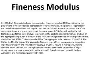 In 1925, Duff Abrams introduced the concept of fineness modulus (FM) for estimating the
proportions of fine and course aggregates in concrete mixtures. The premise: "aggregate of
the same fineness modulus will require the same quantity of water to produce a mix of the
same consistency and give a concrete of the same strength." Before calculating FM, lab
technicians perform a sieve analysis to determine the particle size distribution, or grading, of
the aggregate sample. FM is the sum of the total percentages retained on each specified sieve
divided by 100. ASTM C 33 requires the FM of fine aggregate to be between 2.3 and 3.1. The
higher the FM, the coarser the aggregate. Fine aggregate affects many concrete properties,
including workability and finishability. Usually, a lower FM results in more paste, making
concrete easier to finish. For the high cement contents used in the production of high-
strength concrete, coarse sand with an FM around 3.0 produces concrete with the best
workability and highest compressive strength.
Fineness Modulus
 