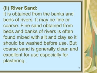 10
(ii) River Sand:
It is obtained from the banks and
beds of rivers. It may be fine or
coarse. Fine sand obtained from
beds and banks of rivers is often
found mixed with silt and clay so it
should be washed before use. But
coarse sand is generally clean and
excellent for use especially for
plastering.
 