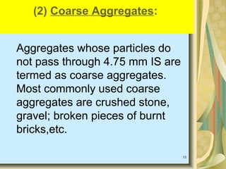 13
Aggregates whose particles do
not pass through 4.75 mm IS are
termed as coarse aggregates.
Most commonly used coarse
aggregates are crushed stone,
gravel; broken pieces of burnt
bricks,etc.
(2) Coarse Aggregates:
 