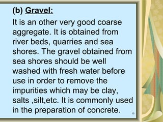 15
(b) Gravel:
It is an other very good coarse
aggregate. It is obtained from
river beds, quarries and sea
shores. The gravel obtained from
sea shores should be well
washed with fresh water before
use in order to remove the
impurities which may be clay,
salts ,silt,etc. It is commonly used
in the preparation of concrete.
 