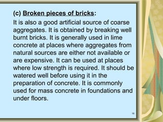 16
(c) Broken pieces of bricks:
It is also a good artificial source of coarse
aggregates. It is obtained by breaking well
burnt bricks. It is generally used in lime
concrete at places where aggregates from
natural sources are either not available or
are expensive. It can be used at places
where low strength is required. It should be
watered well before using it in the
preparation of concrete. It is commonly
used for mass concrete in foundations and
under floors.
 