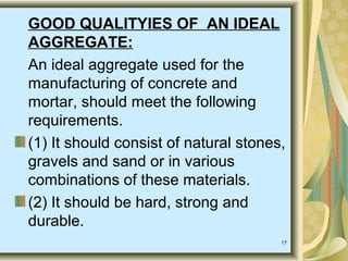 17
GOOD QUALITYIES OF AN IDEAL
AGGREGATE:
An ideal aggregate used for the
manufacturing of concrete and
mortar, should meet the following
requirements.
(1) It should consist of natural stones,
gravels and sand or in various
combinations of these materials.
(2) It should be hard, strong and
durable.
 