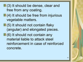 18
(3) It should be dense, clear and
free from any coating.
(4) It should be free from injurious
vegetable matters.
(5) It should not contain flaky
(angular) and elongated pieces.
(6) It should not contain any
material liable to attack steel
reinforcement in case of reinforced
concrete.
 