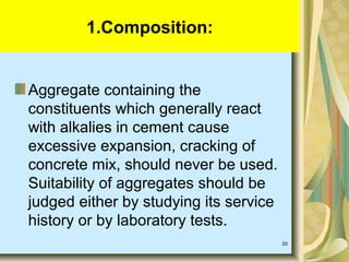 20
Aggregate containing the
constituents which generally react
with alkalies in cement cause
excessive expansion, cracking of
concrete mix, should never be used.
Suitability of aggregates should be
judged either by studying its service
history or by laboratory tests.
1.Composition:
 