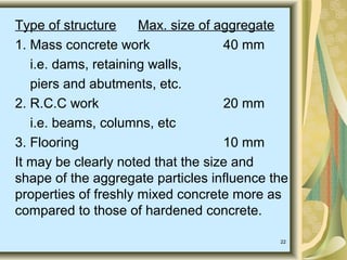 22
Type of structure Max. size of aggregate
1. Mass concrete work 40 mm
i.e. dams, retaining walls,
piers and abutments, etc.
2. R.C.C work 20 mm
i.e. beams, columns, etc
3. Flooring 10 mm
It may be clearly noted that the size and
shape of the aggregate particles influence the
properties of freshly mixed concrete more as
compared to those of hardened concrete.
 