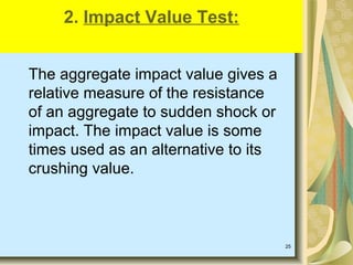 25
The aggregate impact value gives a
relative measure of the resistance
of an aggregate to sudden shock or
impact. The impact value is some
times used as an alternative to its
crushing value.
2. Impact Value Test:
 