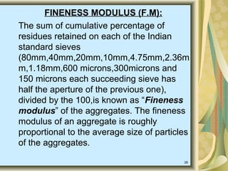 28
FINENESS MODULUS (F.M):
The sum of cumulative percentage of
residues retained on each of the Indian
standard sieves
(80mm,40mm,20mm,10mm,4.75mm,2.36m
m,1.18mm,600 microns,300microns and
150 microns each succeeding sieve has
half the aperture of the previous one),
divided by the 100,is known as “Fineness
modulus” of the aggregates. The fineness
modulus of an aggregate is roughly
proportional to the average size of particles
of the aggregates.
 