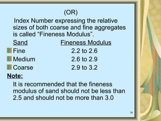 29
(OR)
Index Number expressing the relative
sizes of both coarse and fine aggregates
is called “Fineness Modulus”.
Sand Fineness Modulus
Fine 2.2 to 2.6
Medium 2.6 to 2.9
Coarse 2.9 to 3.2
Note:
It is recommended that the fineness
modulus of sand should not be less than
2.5 and should not be more than 3.0
 