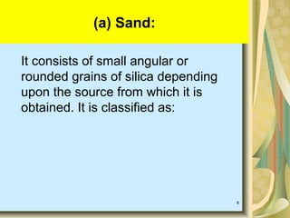 8
(a) Sand:
It consists of small angular or
rounded grains of silica depending
upon the source from which it is
obtained. It is classified as:
 